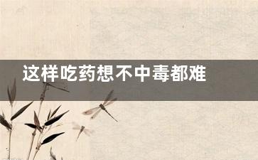 这样吃药想不中毒都难 一定要警惕!,这样吃药想不中毒都难受的说说
